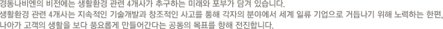 경동나비엔의 비전에는 생활환경 관련 4개사가 추구하는 미래와 포부가 담겨 있습니다.생활환경 관련 4개사는 지속적인 기술개발과 창조적인 사고를 통해 각자의 분야에서 세계 일류 기업으로 거듭나기 위해 노력하는 한편,나아가 고객의 생활을 보다 풍요롭게 만들어간다는 공동의 목표를 향해 전진합니다.