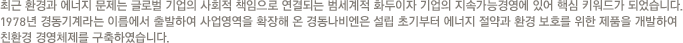 최근 환경과 에너지 문제는 글로벌 기업의 사회적 책임으로 연결되는 범세계적 화두이자 기업의 지속가능경영에 있어 핵심 키워드가 되었습니다. 1978년 경동기계라는 이름에서 출발하여 사업영역을 확장해 온 경동나비엔은 설립 초기부터 에너지 절약과 환경 보호를 위한 제품을 개발하여 친환경 경영체제를 구축하였습니다.