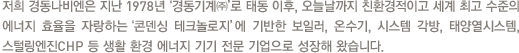 1987년‘경동기계㈜’로 시작한 경동나비엔은 1988년 아시아 최초로 고효율, 친환경 콘덴싱 가스보일러를 선보인 이래, 오늘날까지 업계를 대표해 콘덴싱보일러 보급에 앞장서 왔습니다.특히 에너지 절감과 온실가스 저감에 매우 탁월한 세계 최초의 온수 중심 보일러‘나비엔 콘덴싱 on水’를 탄생시키면서 항상‘최초’와‘최고’의 타이틀을 가지는 대한민국 대표 난방 기업으로 성장했습니다.