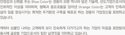 안정감과 신뢰를 주는 Blue Color는 경동의 오랜 역사와 앞선 기술력, 선도기업으로서의 진취적인 이상을 의미하며, 행복과 풍요로움을 담아낸 Orange Color는 고객의 만족과 삶의 질을 향상시키는 쾌적한 주거환경 구축을 목표로 하는 경동의 기업정신을 표현하고 있습니다. 캐릭터 심볼인 나비는 고객에게 보다 친숙하게 다가가고자 하는 기업의 마음을 표현함과 동시에 글로벌 기업으로서의 힘찬 날갯짓을 의미하고 있습니다.