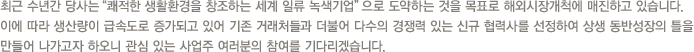 최근 수년간 당사는“쾌적한 생활환경을 창조하는 세계 일류기업”으로 도약하는 것을 목표로 해외시장개척에 매진하고 있습니다.이에 따라 생산량이 급속도로 증가되고 있어 기존 거래처들과 더불어 다수의 경쟁력 있는 신규 협력사를 선정하여 상생 동반성장의 틀을 만들어 나가고자 하오니 관심 있는 사업주 여러분의 참여를 기다리겠습니다.