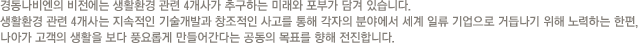 경동나비엔의 비전에는 생활환경 관련 4개사가 추구하는 미래와 포부가 담겨 있습니다.
					생활환경 관련 4개사는 지속적인 기술개발과 창조적인 사고를 통해 각자의 분야에서 세계 일류 기업으로 거듭나기 위해 노력하는 한편,
					나아가 고객의 생활을 보다 풍요롭게 만들어간다는 공동의 목표를 향해 전진합니다.
					