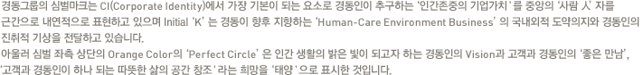 경동그룹의 심벌마크는 CI(corporate Identity)에서 가장 기본이 되는 요소로 경동인이 추구하는'인간존중의 기업가치＇를 중앙의'사람 人'자를 근간으로 내연적으로 표현하고 있으며 Initial'K'는 경동이 향후 지향하는'Human-Care Environment Business'의 국내외적 도약의지와 경동인의 진취적 기상을 전달하고 있습니다.아울러 심벌 좌측 상단의 Orange Color의'Perfect Circle'은 인간 생활의 밝은 빛이 되고자 하는 경동인의 Vision과 고객과 경동인의'좋은 만남','고객과 경동인이 하나 되는 따뜻한 삶의 공간 창조＇라는 희망을'태양＇으로 표시한 것입니다.
