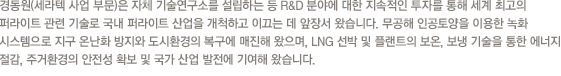 매년 100만 톤 가량의 무연탄을 생산하고 있는 경동은 국내 제1의 민영탄광으로 각광받고 있습니다. 현재 해외 유연탄 개발에도 적극 나서는 등 지난 70년대부터 이어온 석탄 자원개발을 지속화하고 있습니다.지난 1984년부터 도시가스를 공급해온 경동도시가스는 천연가스 공급 망 구축과 충전소를 설립하고 있으며, 천연가스를 사용한 가스냉난방기, 소형 열 병합 발전, 주소에너지 연구를 통해 에너지원 가공에 힘쓰고 있습니다.경동개발과 경동건설은 고속도로, 철도, 터널, 택지개발, 상하수도 등 각종 시설공사 및 토목과 조경사업까지 국민편의를 위해 지금도 여러 현장에서 공사를 진행하고 있습니다.