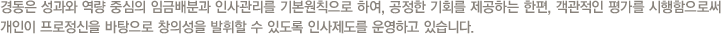 경동은 성과와 역량 중심의 임금배분과 인사관리를 기본원칙으로 하여, 공정한 기회를 제공하는 한편, 객관적인 평가를 시행함으로써 개인이 프로정신을 바탕으로 창의성을 발휘할 수 있도록 인사제도를 운영하고 있습니다.