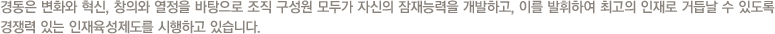 경동은 변화와 혁신, 창의와 열정을 바탕으로 조직 구성원 모두가 자신의 잠재능력을 개발하고, 이를 발휘하여 최고의 인재로 거듭날 수 있도록 경쟁력 있는 인재육성제도를 시행하고 있습니다.