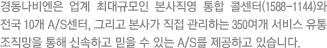 경동나비엔은 업계 최대규모인 본사직영 통합 콜센터(1588-1144)와  전국 10개 A/S센터, 그리고 본사가 직접 관리하는 350여개 서비스 유통 조직망을 통해 신속하고 믿을 수 있는 A/S를 제공하고 있습니다.