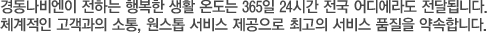 경동나비엔이 전하는 행복한 생활 온도는 365일 24시간 전국 어디에라도 전달됩니다.
체계적인 고객과의 소통, 원스톱 서비스 제공으로 최고의 서비스 품질을 약속합니다.
