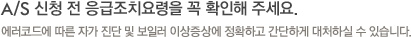 A/S 신청 전 응급조치요령을 꼭 확인해 주세요. 에러코드에 따른 자가 진단 및 보일러 이상증상에 정확하고 간단하게 대처하실 수 있습니다.