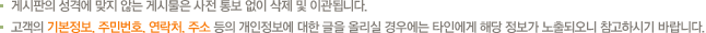 게시판의 성격에 맞지 않는 게시물은 사전 통보 없이 삭제 및 이관됩니다. 고객의 기본정보, 주민번호, 연락처, 주소 등의 개인정보에 대한 글을 올리실 경우에는 타인에게 해당 정보가 노출되오니 참고하시기 바랍니다.