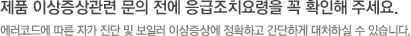 제품 이상증상관련 문의 전에 응급조치요령을 꼭 확인해 주세요. 에러코드에 따른 자가 진단 및 보일러 이상증상에 정확하고 간단하게 대처하실 수 있습니다.