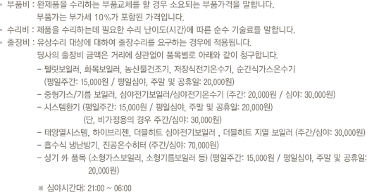 부품비 : 완제품을 수리하는 부품교체를 할 경우 소요되는 부품가격을 말합니다. 부품가는 부가세 10%가 포함된 가격입니다.
                            기술료 : 제품을 수리하는데 필요한 수리 난이도(시간)에 따른 순수 기술료를 말합니다.
                            출장비 : 유상수리 대상에 대하여 출장수리를 요구하는 경우에 적용되며 당사의 출장비 금액은 거리에 상관없이 동일하게  
                            10,000원을 청구합니다. (단, 심야시간대 21시부터 06시 사이에 접수한 유상수리 대상의 출장비 금액은 심야 할증이 포함된 20,000원을 거리에 상관없이 청구합니다.)