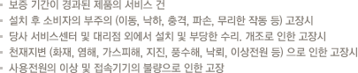 보증 기간이 경과된 제품의 서비스 건
                            설치 후 소비자의 부주의 (이동, 낙하, 충격, 파손, 무리한 작동 등) 고장시
                            당사 서비스센터 및 대리점 외에서 설치 및 부당한 수리. 개조로 인한 고장시
                            천재지변 (화재, 염해, 가스피해, 지진, 풍수해, 낙뢰, 이상전원 등) 으로 인한 고장시
                            사용전원의 이상 및 접속기기의 불량으로 인한 고장