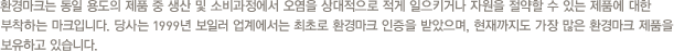 환경마크는 동일 용도의 제품 중 생산 및 소비과정에서 오염을 상대적으로 적게 일으키거나 자원을 절약할 수 있는 제품에 대한 부착하는 마크입니다. 당사는 1999년 보일러 업계에서는 최초로 환경마크 인증을 받았으며, 현재까지도 가장 많은 환경마크 제품을 보유하고 있습니다.
