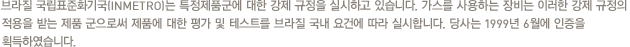 브라질 국립표준화기국(INMETRO)는 특정제품군에 대한 강제 규정을 실시하고 있습니다. 가스를 사용하는 장비는 이러한 강제 규정의 적용을 받는 제품 군으로써 제품에 대한 평가 및 테스트를 브라질 국내 요건에 따라 실시합니다. 당사는 1999년 6월에 인증을 획득하였습니다.