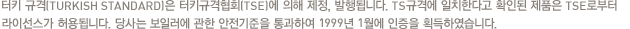 터키 규격(TURKISH STANDARD)은 터키규격협회(TSE)에 의해 제정, 발행됩니다. TS규격에 일치한다고 확인된 제품은 TSE로부터 라이선스가 허용됩니다. 당사는 보일러에 관한 안전기준을 통과하여 1999년 1월에 인증을 획득하였습니다.