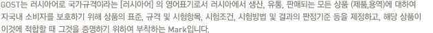 GOST는 러시아어로 국가규격이라는 [러시아어] 의 영어표기로서 러시아에서 생산, 유통, 판매되는 모든 상품 (제품,용역)에 대하여 자국내 소비자를 보호하기 위해 상품의 표준, 규격 및 시험항목, 시험조건, 시험방법 및 결과의 판정기준 등을 제정하고, 해당 상품이 이것에 적합할 때 그것을 증명하기 위하여 부착하는 Mark입니다.